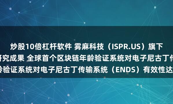 炒股10倍杠杆软件 雾麻科技（ISPR.US）旗下IKE Tech 发布突破性研究成果 全球首个区块链年龄验证系统对电子尼古丁传输系统（ENDS）有效性达100%