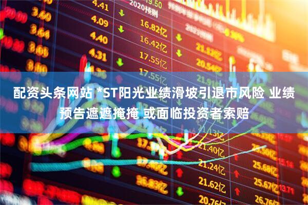 配资头条网站 *ST阳光业绩滑坡引退市风险 业绩预告遮遮掩掩 或面临投资者索赔