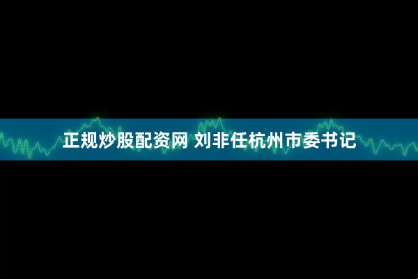 正规炒股配资网 刘非任杭州市委书记