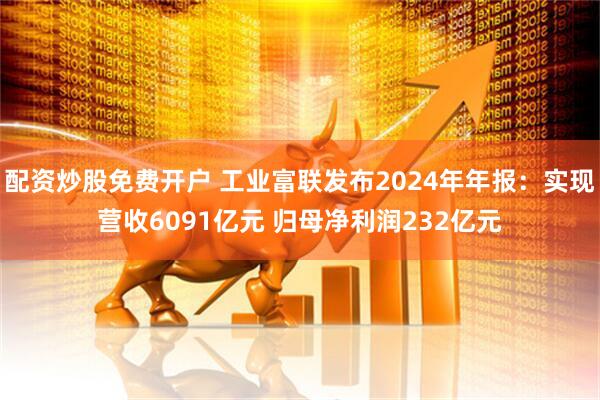 配资炒股免费开户 工业富联发布2024年年报：实现营收6091亿元 归母净利润232亿元