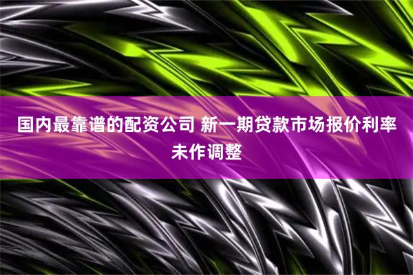国内最靠谱的配资公司 新一期贷款市场报价利率未作调整