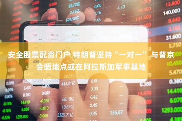 安全股票配资门户 特朗普坚持“一对一” 与普京会晤地点或在阿拉斯加军事基地