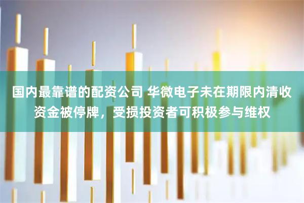 国内最靠谱的配资公司 华微电子未在期限内清收资金被停牌，受损投资者可积极参与维权