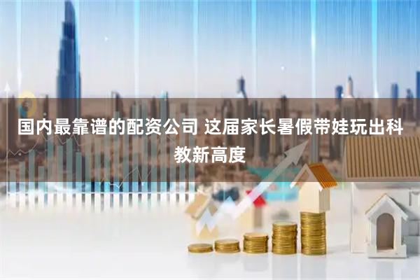 国内最靠谱的配资公司 这届家长暑假带娃玩出科教新高度
