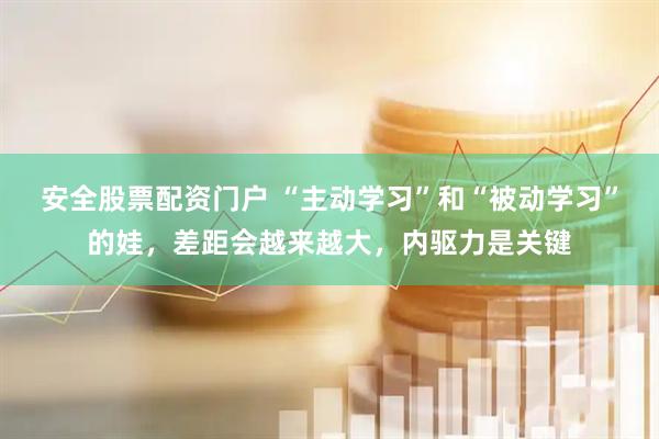 安全股票配资门户 “主动学习”和“被动学习”的娃，差距会越来越大，内驱力是关键
