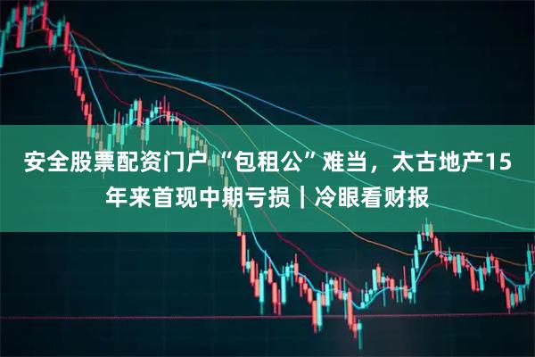 安全股票配资门户 “包租公”难当，太古地产15年来首现中期亏损｜冷眼看财报