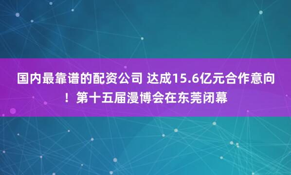 国内最靠谱的配资公司 达成15.6亿元合作意向！第十五届漫博会在东莞闭幕