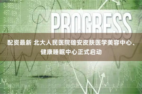 配资最新 北大人民医院雄安皮肤医学美容中心、健康睡眠中心正式启动