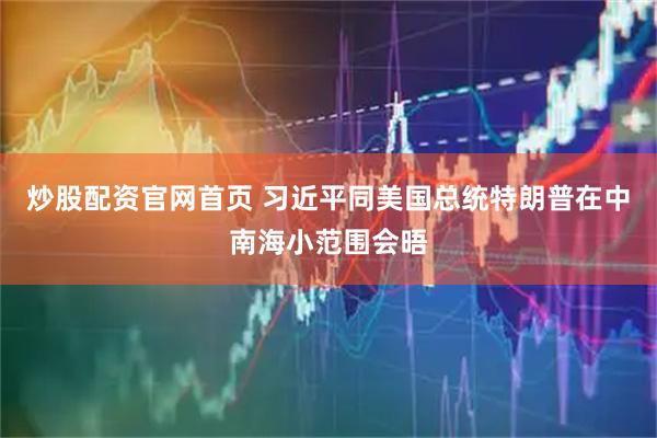 炒股配资官网首页 习近平同美国总统特朗普在中南海小范围会晤