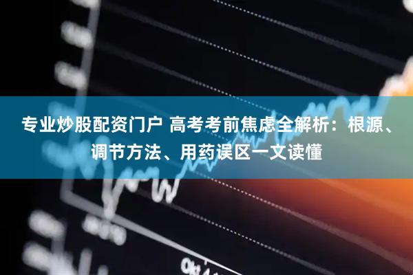 专业炒股配资门户 高考考前焦虑全解析：根源、调节方法、用药误区一文读懂