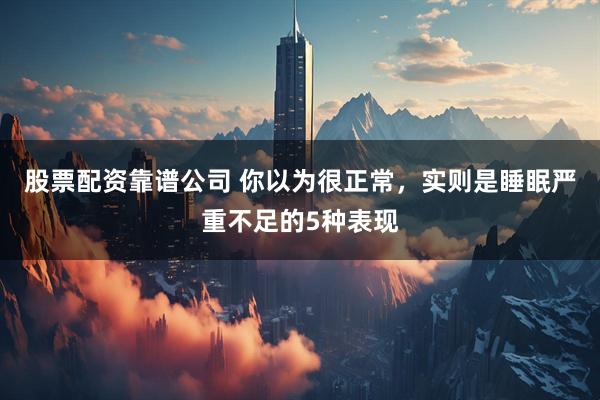股票配资靠谱公司 你以为很正常,实则是睡眠严重不足的5种表现