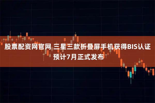股票配资网官网 三星三款折叠屏手机获得BIS认证 预计7月正式发布