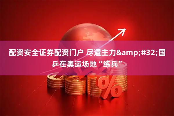 配资安全证券配资门户 尽遣主力 国乒在奥运场地“练兵”