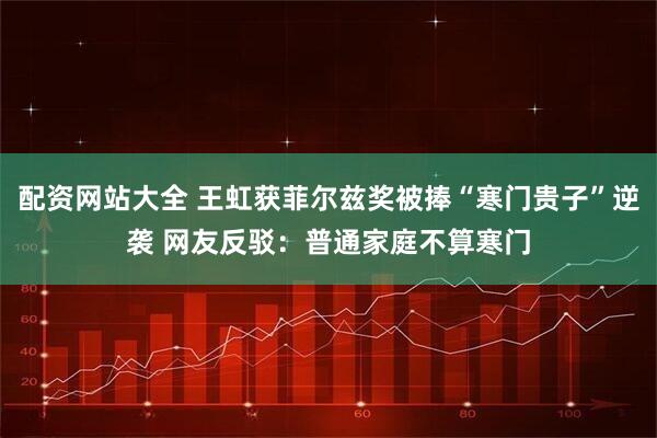 配资网站大全 王虹获菲尔兹奖被捧“寒门贵子”逆袭 网友反驳：普通家庭不算寒门
