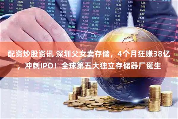 配资炒股资讯 深圳父女卖存储，4个月狂赚38亿，冲刺IPO！全球第五大独立存储器厂诞生