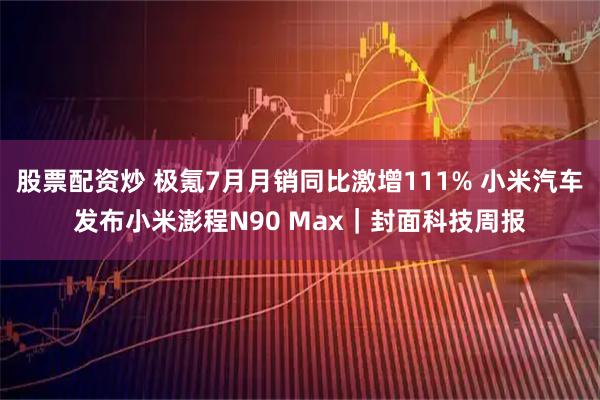 股票配资炒 极氪7月月销同比激增111% 小米汽车发布小米澎程N90 Max｜封面科技周报