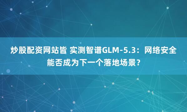 炒股配资网站皆 实测智谱GLM-5.3：网络安全能否成为下一个落地场景？