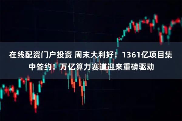 在线配资门户投资 周末大利好！1361亿项目集中签约！万亿算力赛道迎来重磅驱动