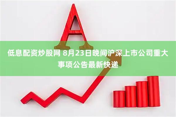 低息配资炒股网 8月23日晚间沪深上市公司重大事项公告最新快递