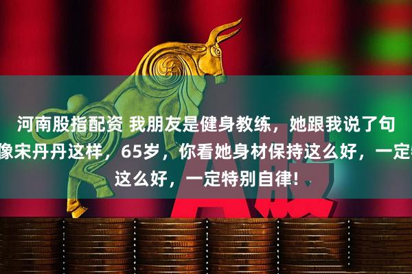 河南股指配资 我朋友是健身教练，她跟我说了句大实话，像宋丹丹这样，65岁，你看她身材保持这么好，一定特别自律!