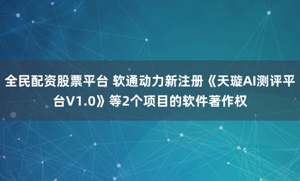 全民配资股票平台 软通动力新注册《天璇AI测评平台V1.0》等2个项目的软件著作权