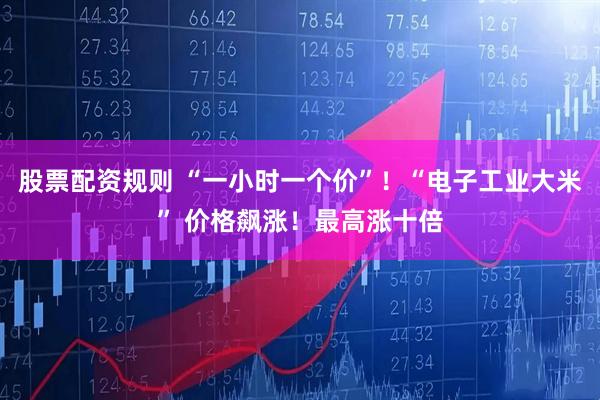 股票配资规则 “一小时一个价”！“电子工业大米” 价格飙涨！最高涨十倍