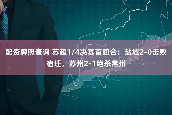 配资牌照查询 苏超1/4决赛首回合：盐城2-0击败宿迁，苏州2-1绝杀常州